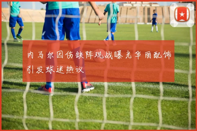 内马尔因伤缺阵观战曝光华丽配饰引发球迷热议