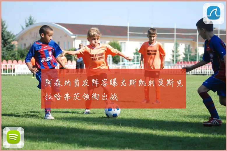 阿森纳首发阵容曝光斯凯利莫斯克拉哈弗茨领衔出战