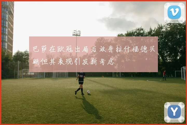 巴萨在欧冠出局后放弃拉什福德买断但其表现引发新考虑