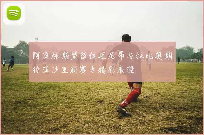 阿莫林期望留住迈尼昂与拉比奥期待亚沙里新赛季精彩表现