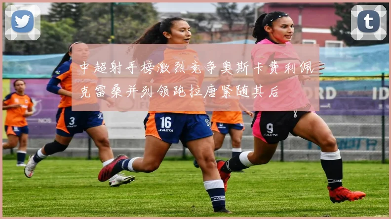中超射手榜激烈竞争奥斯卡费利佩克雷桑并列领跑拉唐紧随其后