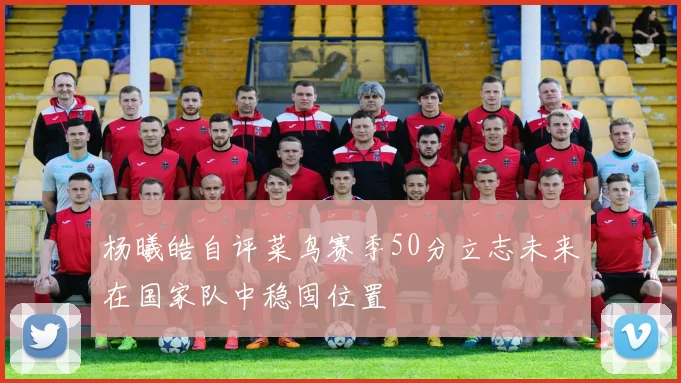 杨曦皓自评菜鸟赛季50分立志未来在国家队中稳固位置