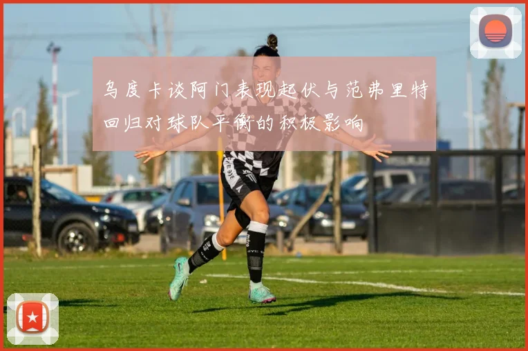 乌度卡谈阿门表现起伏与范弗里特回归对球队平衡的积极影响