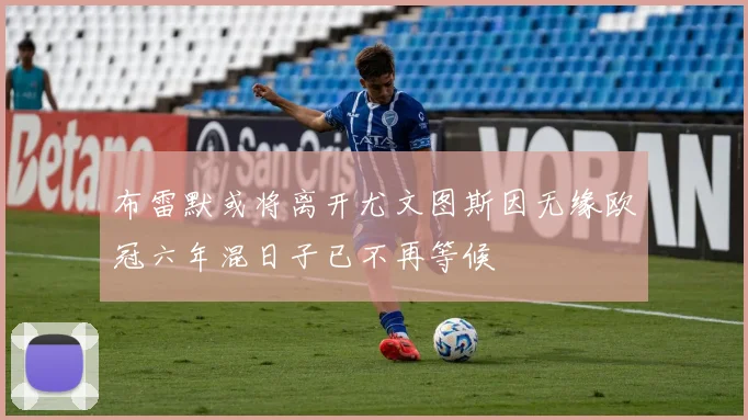 布雷默或将离开尤文图斯因无缘欧冠六年混日子已不再等候