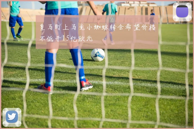 皇马盯上马竞小蜘蛛转会希望价格不低于15亿欧元