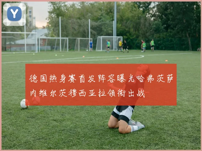 德国热身赛首发阵容曝光哈弗茨萨内维尔茨穆西亚拉领衔出战