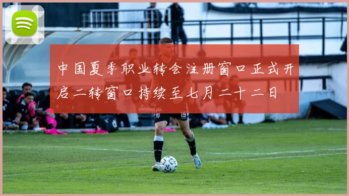 中国夏季职业转会注册窗口正式开启二转窗口持续至七月二十二日