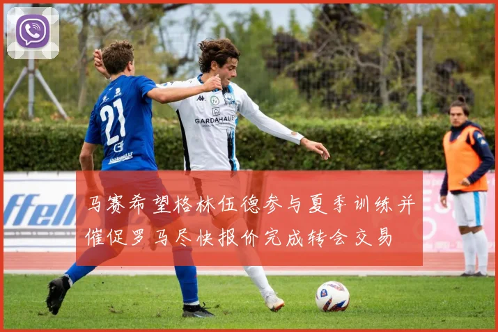 马赛希望格林伍德参与夏季训练并催促罗马尽快报价完成转会交易